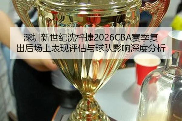 深圳新世纪沈梓捷2026CBA赛季复出后场上表现评估与球队影响深度分析